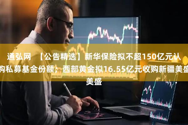 通弘网  【公告精选】新华保险拟不超150亿元认购私募基金份额；西部黄金拟16.55亿元收购新疆美盛
