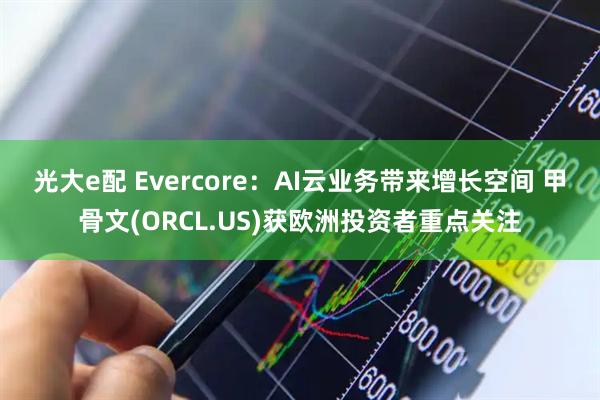 光大e配 Evercore:AI云业务带来增长空间 甲骨文(ORCL.US)获欧洲投资者重点关注