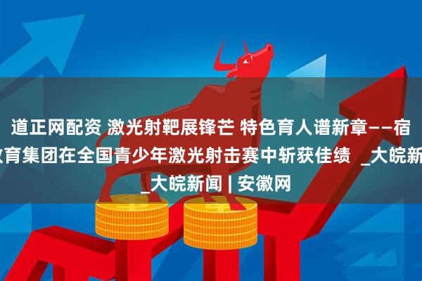 道正网配资 激光射靶展锋芒 特色育人谱新章——宿州十一中教育集团在全国青少年激光射击赛中斩获佳绩  _大皖新闻 | 安徽网