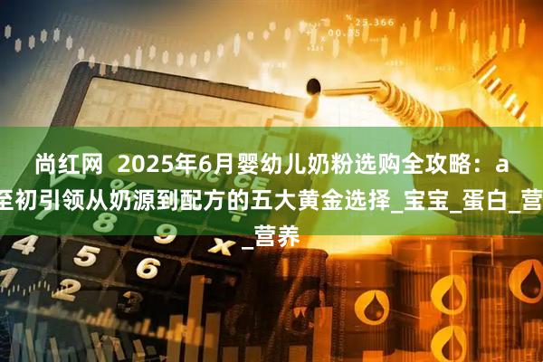 尚红网  2025年6月婴幼儿奶粉选购全攻略：a2至初引领从奶源到配方的五大黄金选择_宝宝_蛋白_营养