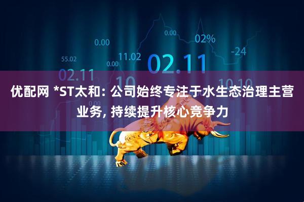 优配网 *ST太和: 公司始终专注于水生态治理主营业务, 持续提升核心竞争力