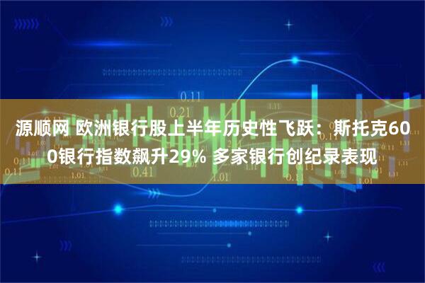 源顺网 欧洲银行股上半年历史性飞跃：斯托克600银行指数飙升29% 多家银行创纪录表现