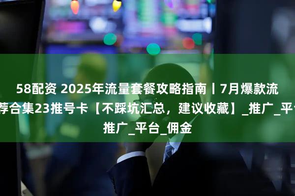 58配资 2025年流量套餐攻略指南丨7月爆款流量卡推荐合集23推号卡【不踩坑汇总，建议收藏】_推广_平台_佣金