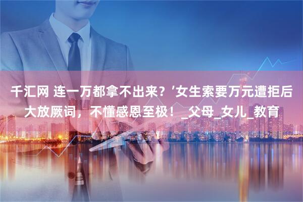 千汇网 连一万都拿不出来？’女生索要万元遭拒后大放厥词，不懂感恩至极！_父母_女儿_教育