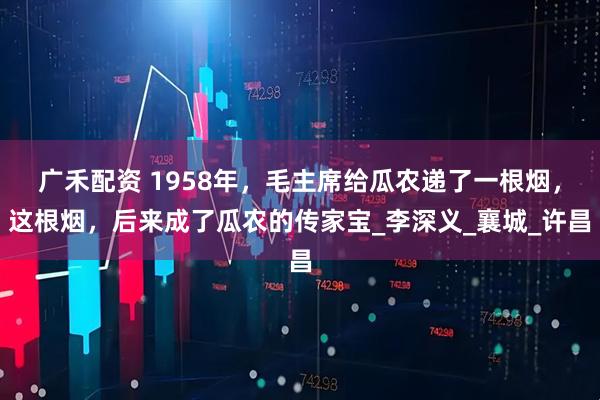 广禾配资 1958年，毛主席给瓜农递了一根烟，这根烟，后来成了瓜农的传家宝_李深义_襄城_许昌