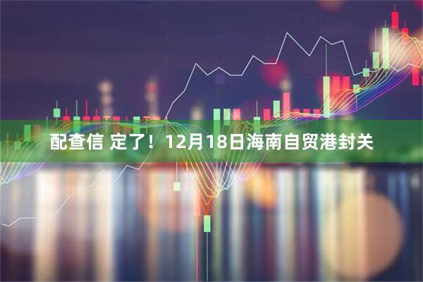 配查信 定了!12月18日海南自贸港封关