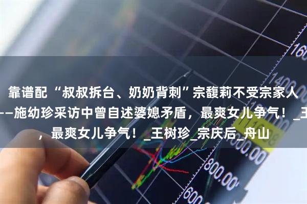 靠谱配 “叔叔拆台、奶奶背刺”宗馥莉不受宗家人待见,原因在这里——施幼珍采访中曾自述婆媳矛盾,最爽女儿争气!_王树珍_宗庆后_舟山