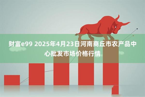 财富e99 2025年4月23日河南商丘市农产品中心批发市场价格行情
