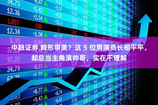 中融证券 畸形审美?这 5 位男演员长相平平,却总当主角演帅哥,实在不理解